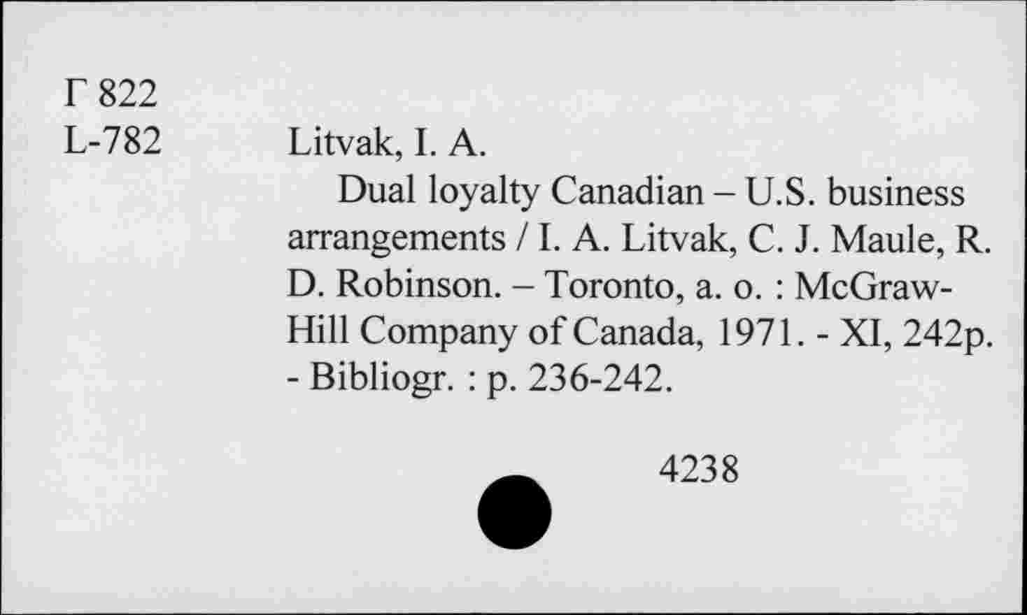 ﻿F 822
L-782 Litvak, I. A.
Dual loyalty Canadian - U.S. business arrangements / LA. Litvak, C. J. Maule, R. D. Robinson. - Toronto, a. o. : McGraw-Hill Company of Canada, 1971. - XI, 242p. - Bibliogr. : p. 236-242.
4238